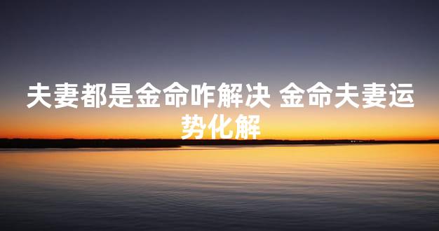 夫妻都是金命咋解决 金命夫妻运势化解